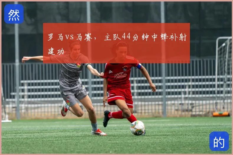 罗马vs马赛，主队44分钟中锋补射建功